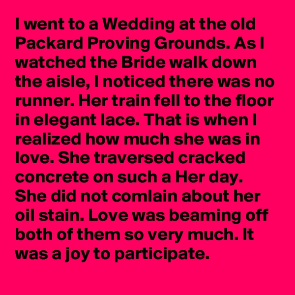 I went to a Wedding at the old Packard Proving Grounds. As I watched the Bride walk down the aisle, I noticed there was no runner. Her train fell to the floor in elegant lace. That is when I realized how much she was in love. She traversed cracked concrete on such a Her day. She did not comlain about her oil stain. Love was beaming off both of them so very much. It was a joy to participate.