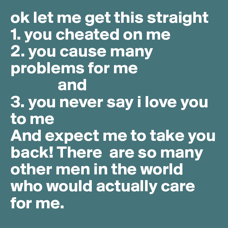 ok let me get this straight 
1. you cheated on me
2. you cause many problems for me 
              and 
3. you never say i love you to me 
And expect me to take you back! There  are so many other men in the world who would actually care for me. 