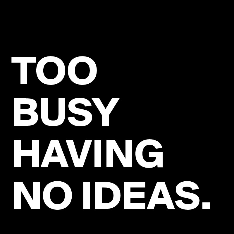 
TOO 
BUSY HAVING NO IDEAS.