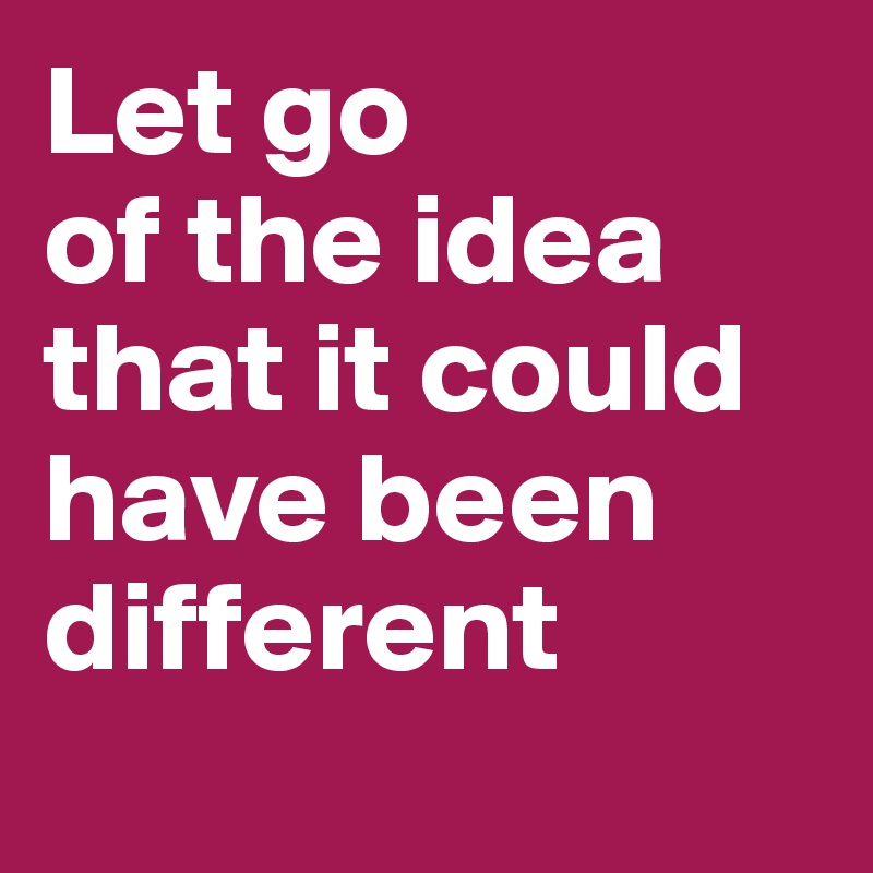 Let go
of the idea
that it could
have been  
different 
