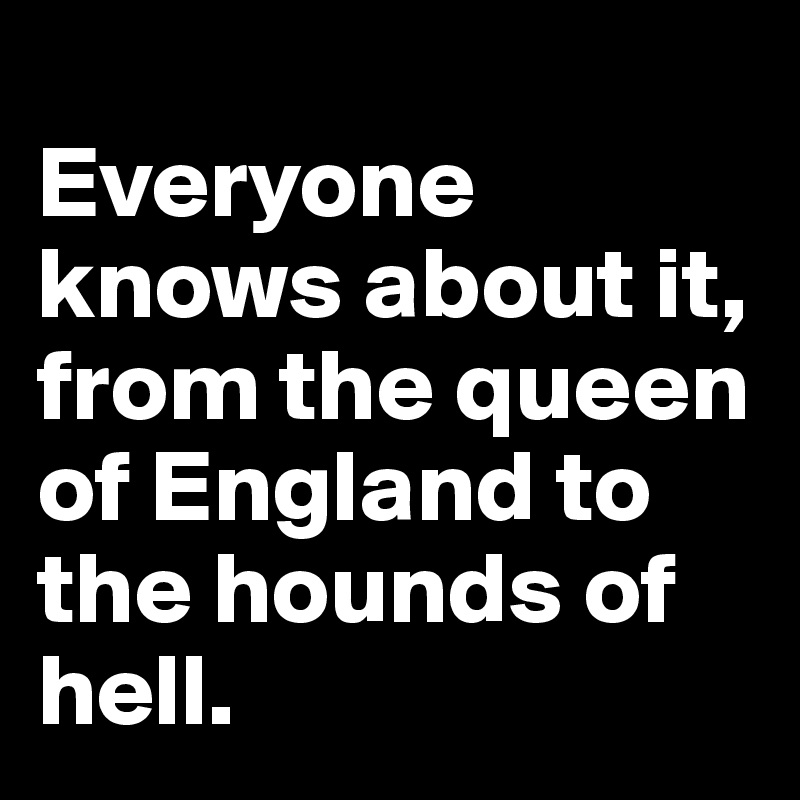 
Everyone knows about it, from the queen of England to the hounds of hell.