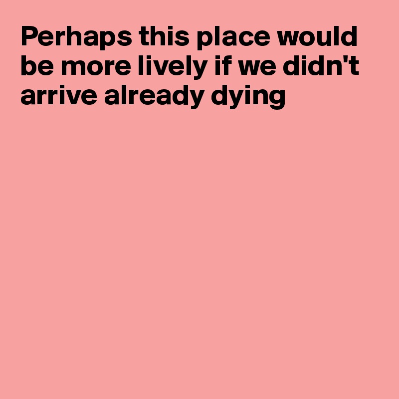 Perhaps this place would be more lively if we didn't arrive already dying








