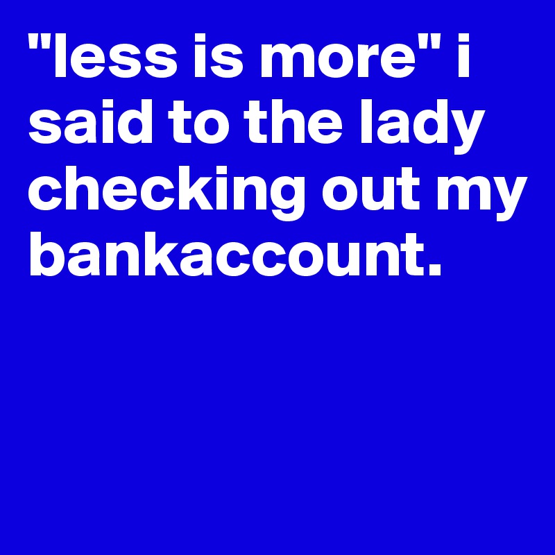 "less is more" i said to the lady checking out my bankaccount.


