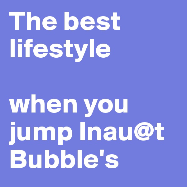 The best lifestyle

when you jump Inau@t Bubble's