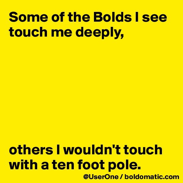 Some of the Bolds I see touch me deeply,







others I wouldn't touch with a ten foot pole.