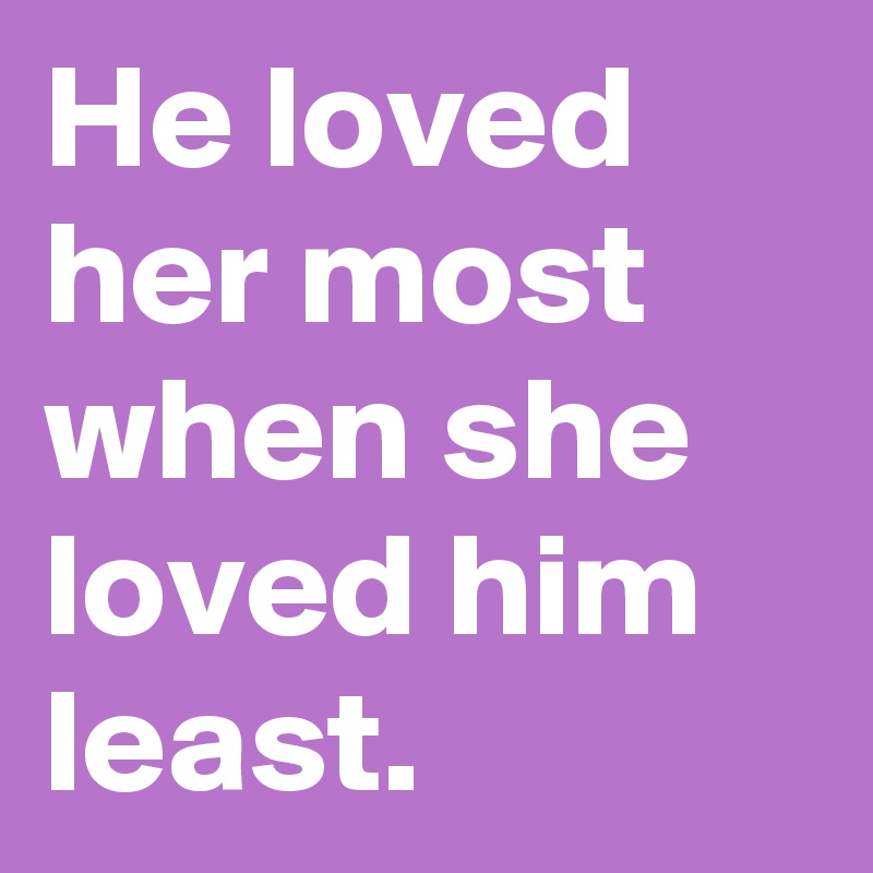 He loved her most when she loved him least.