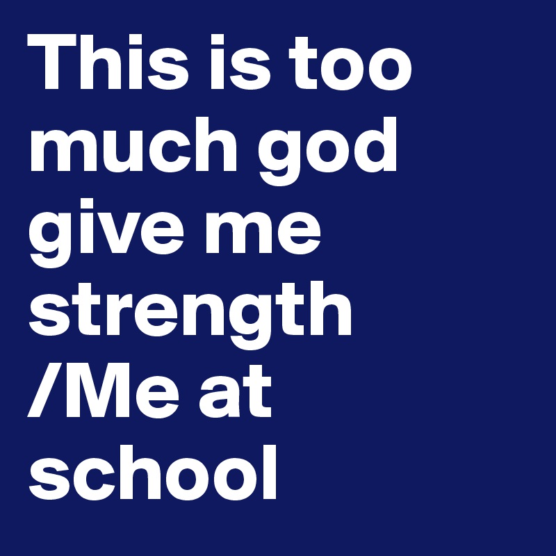 This is too much god give me strength              /Me at school