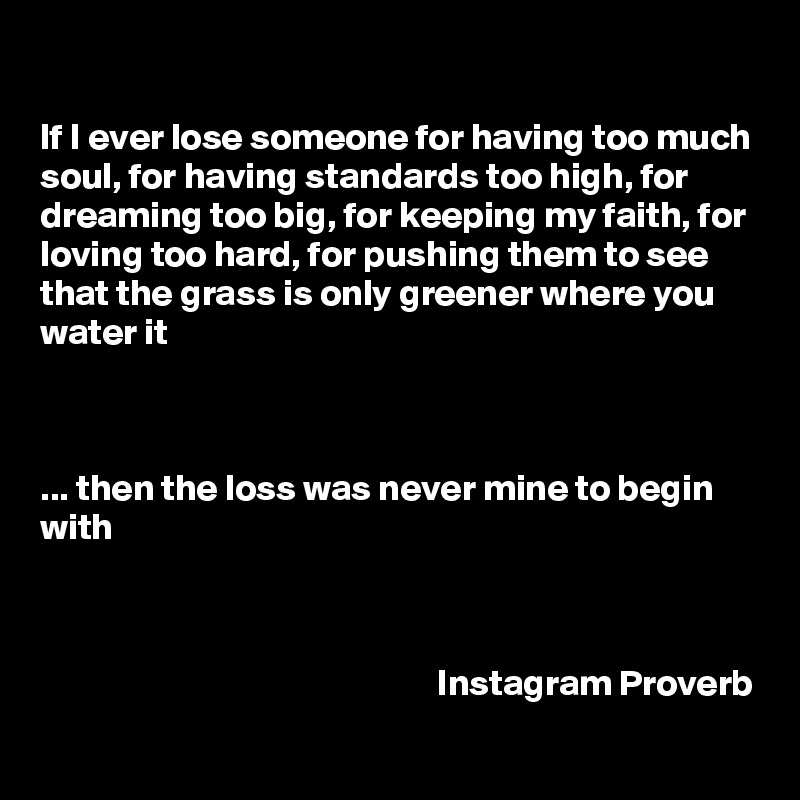 

If I ever lose someone for having too much soul, for having standards too high, for dreaming too big, for keeping my faith, for loving too hard, for pushing them to see that the grass is only greener where you water it 



... then the loss was never mine to begin with



                                                      Instagram Proverb