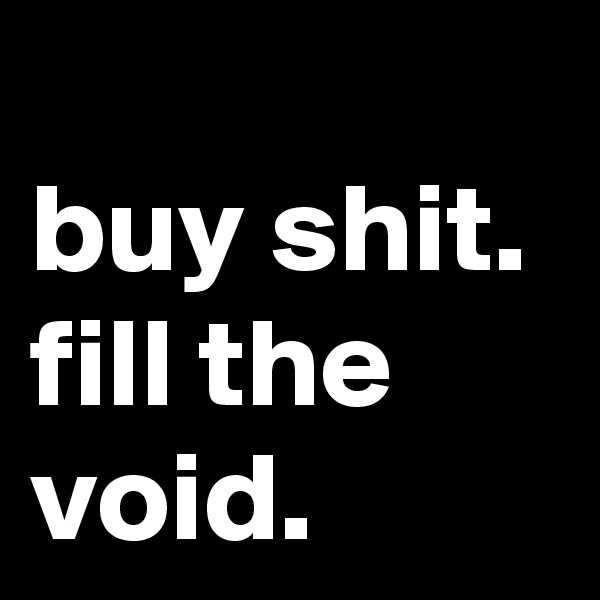              buy shit. fill the void.