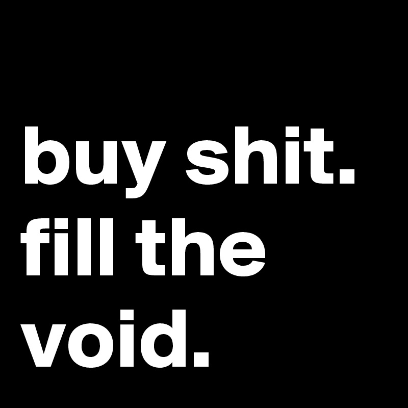              buy shit. fill the void.