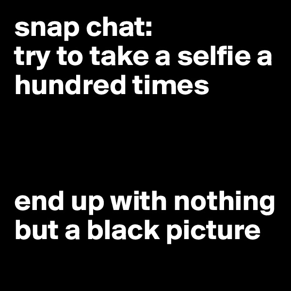 snap chat:
try to take a selfie a hundred times



end up with nothing but a black picture 