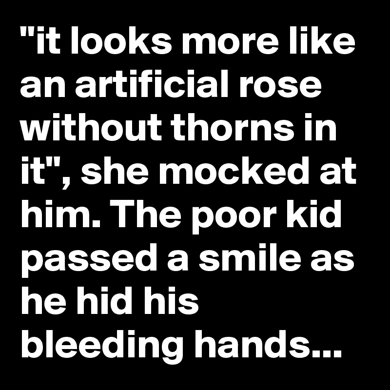 "it looks more like an artificial rose without thorns in it", she mocked at him. The poor kid passed a smile as he hid his bleeding hands...