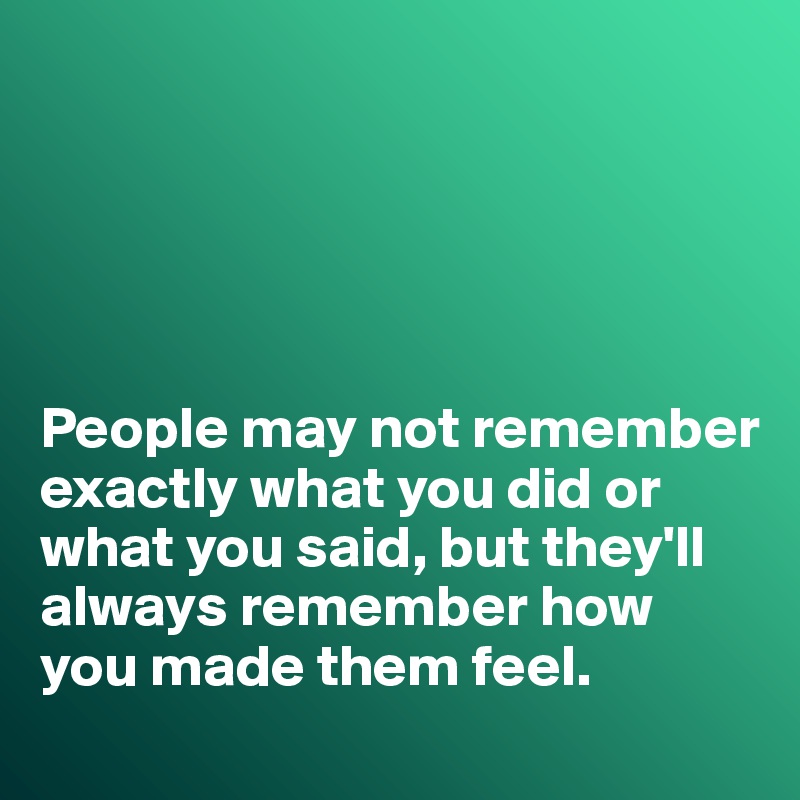 People may not remember exactly what you did or what you said, but they ...