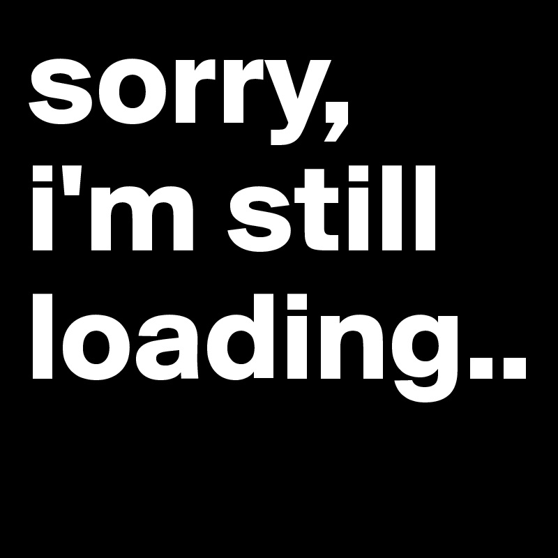 sorry, i'm still loading..