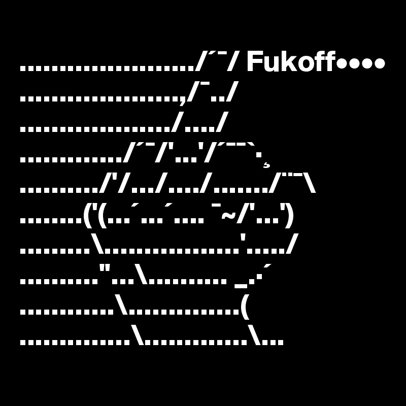 
....................../´¯/ Fukoff••••
....................,/¯../ 
.................../..../ 
............./´¯/'...'/´¯¯`·¸ 
........../'/.../..../......./¨¯\ 
........('(...´...´.... ¯~/'...') 
.........\.................'...../ 
..........''...\.......... _.·´ 
............\..............( 
..............\.............\...
