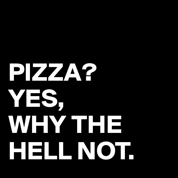 

PIZZA?
YES, 
WHY THE HELL NOT.