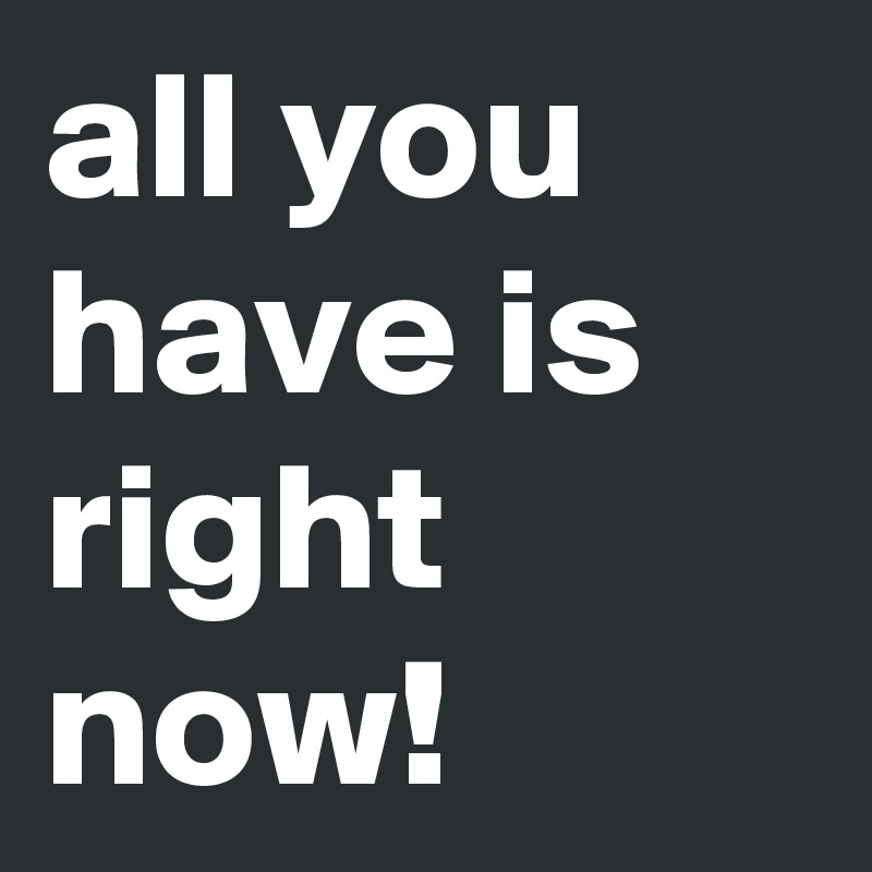 all you have is right now!