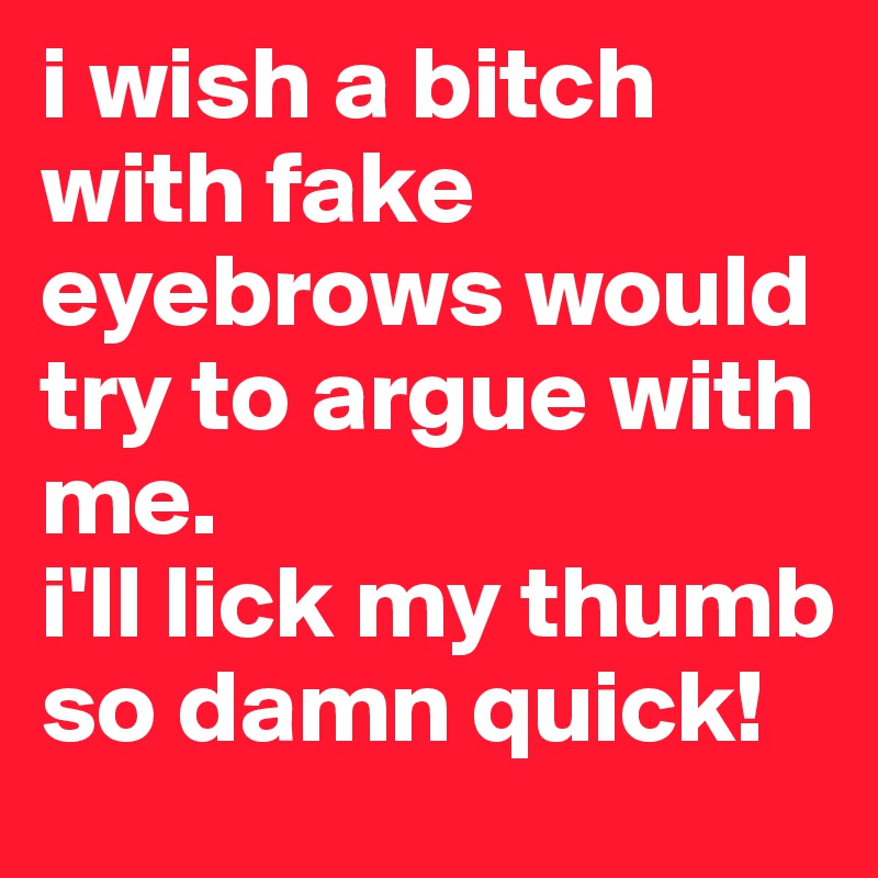 i wish a bitch with fake eyebrows would try to argue with me. 
i'll lick my thumb so damn quick!