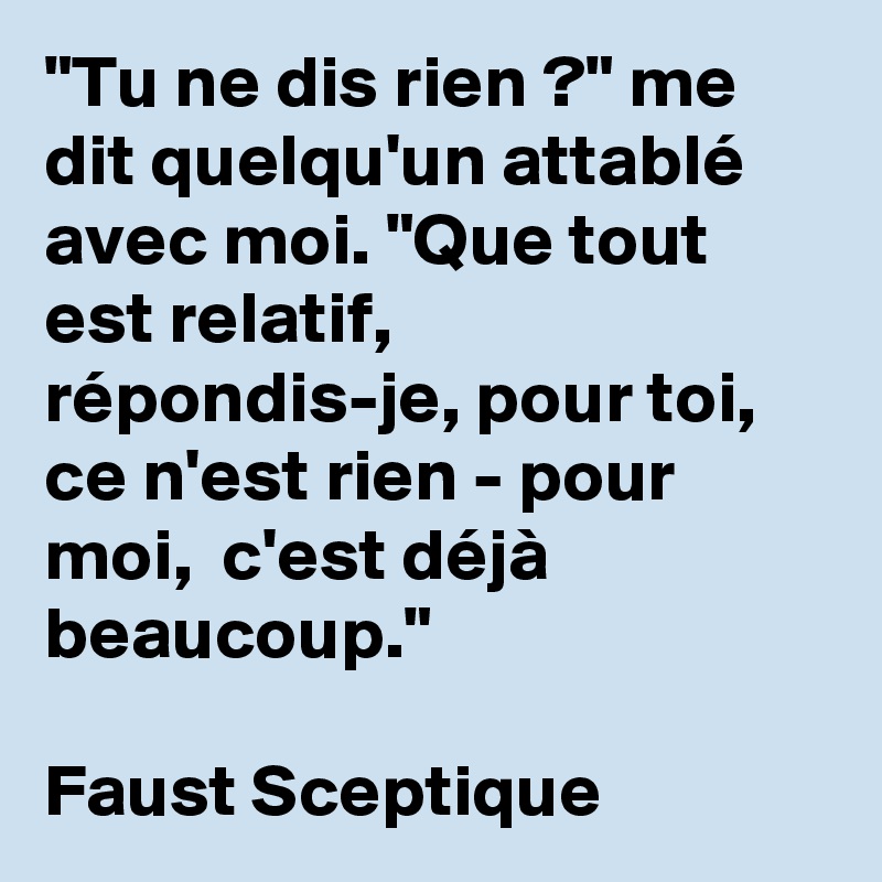 "Tu ne dis rien ?" me dit quelqu'un attablé avec moi. "Que tout est relatif,  répondis-je, pour toi,  ce n'est rien - pour moi,  c'est déjà beaucoup." 

Faust Sceptique 