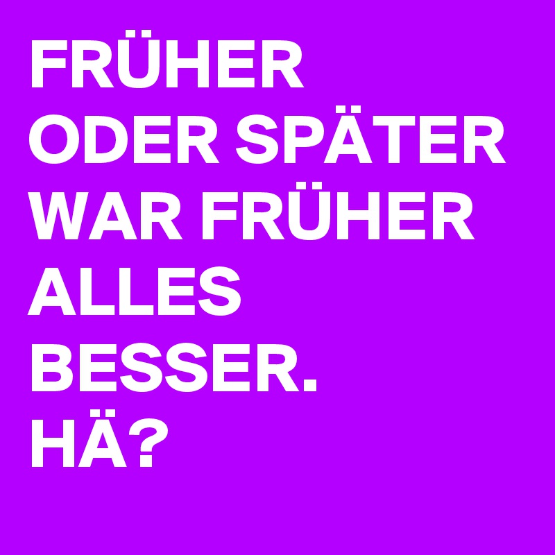 FRÜHER ODER SPÄTER WAR FRÜHER ALLES BESSER. 
HÄ?