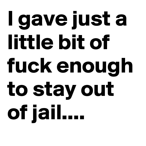 I gave just a little bit of fuck enough to stay out of jail....