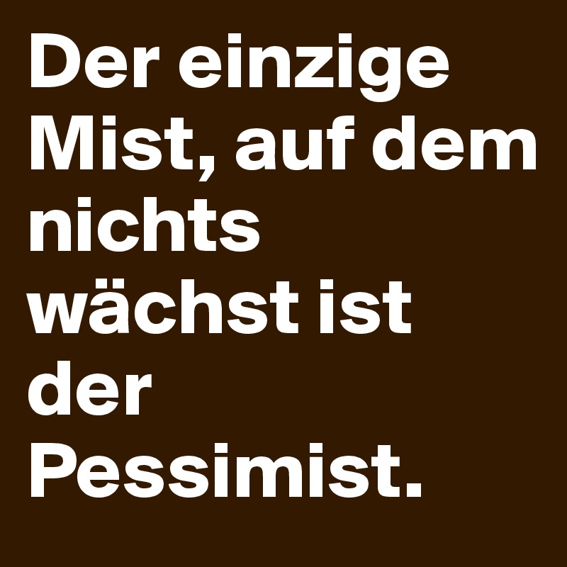 Der einzige Mist, auf dem
nichts wächst ist der Pessimist.