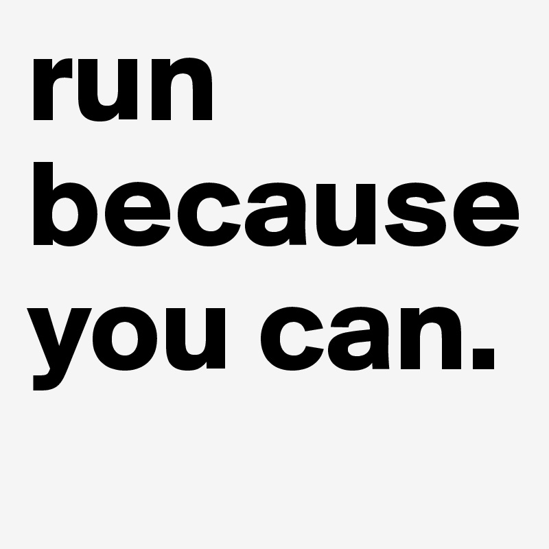 run because you can. 