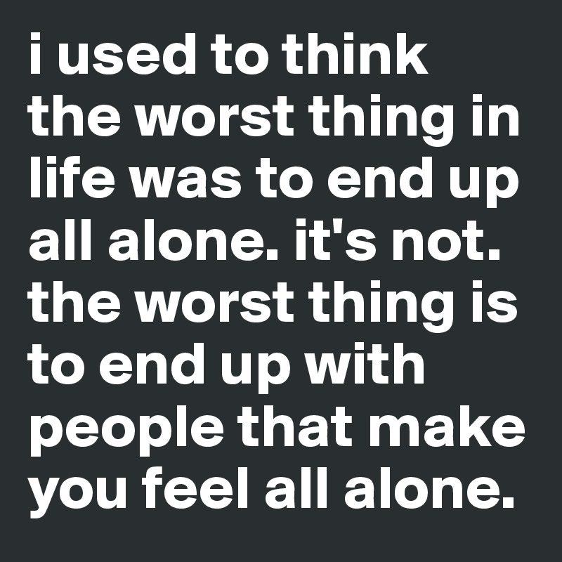 i used to think the worst thing in life was to end up all alone. it's not.
the worst thing is to end up with people that make you feel all alone.