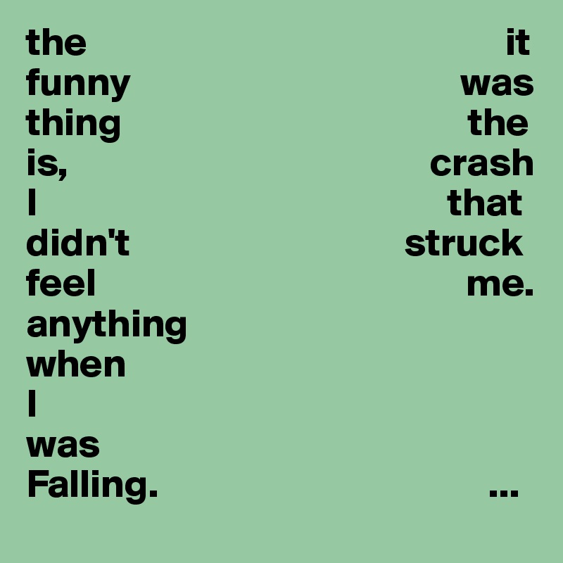 the                                                    it
funny                                         was
thing                                           the
is,                                             crash
I                                                   that
didn't                                  struck
feel                                              me.
anything
when 
I
was 
Falling.                                         ...