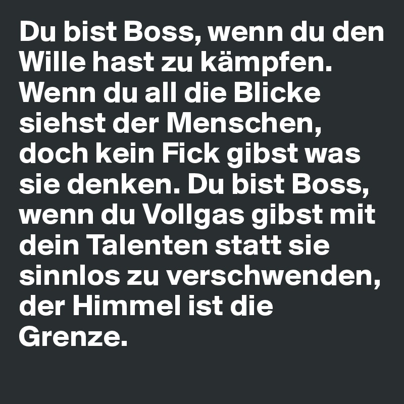 Du bist Boss, wenn du den Wille hast zu kämpfen. Wenn du all die Blicke siehst der Menschen, doch kein Fick gibst was sie denken. Du bist Boss, wenn du Vollgas gibst mit dein Talenten statt sie sinnlos zu verschwenden,
der Himmel ist die Grenze.