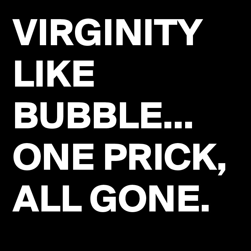 VIRGINITY LIKE BUBBLE...
ONE PRICK, ALL GONE.