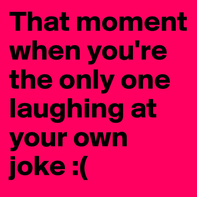 That moment when you're the only one laughing at your own joke :(