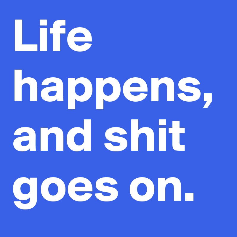 Life happens, and shit goes on.