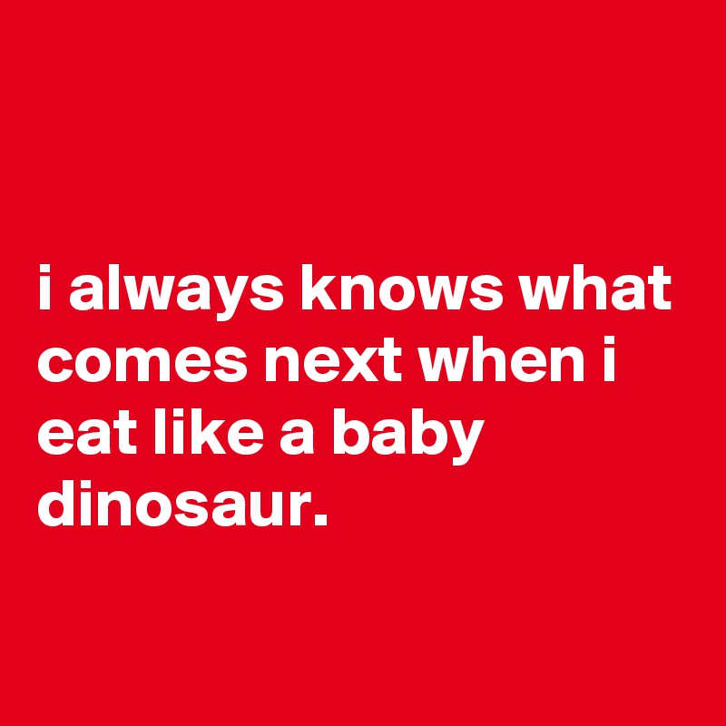 


i always knows what comes next when i eat like a baby dinosaur.

