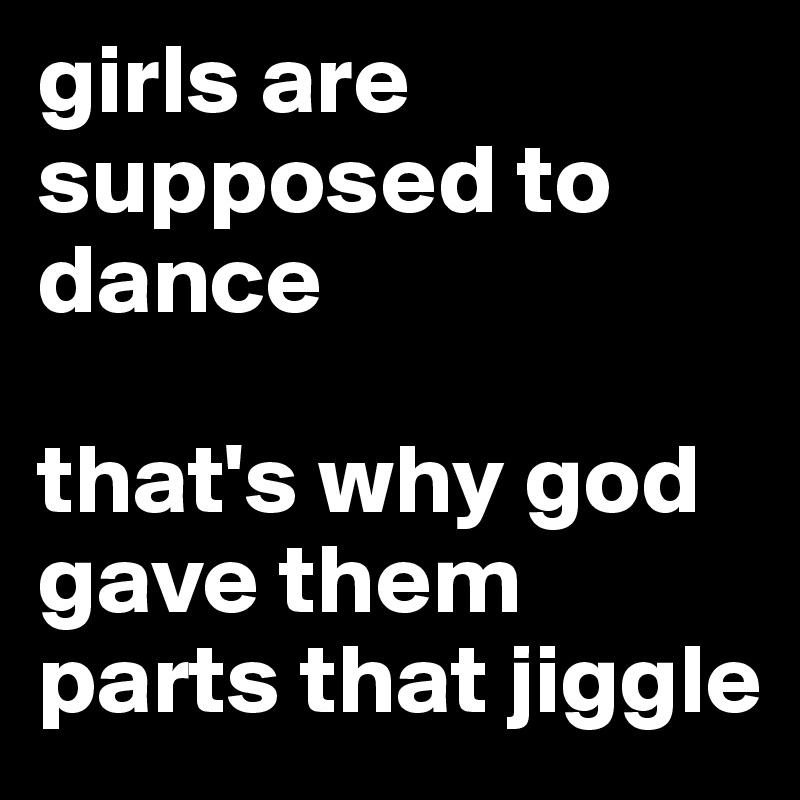 girls are supposed to dance

that's why god gave them parts that jiggle