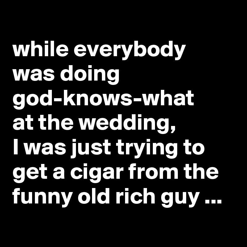 
while everybody was doing god-knows-what 
at the wedding,
I was just trying to get a cigar from the funny old rich guy ...
