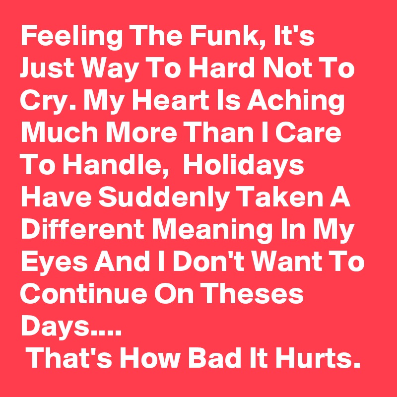 Feeling The Funk, It's Just Way To Hard Not To Cry. My Heart Is Aching Much More Than I Care To Handle,  Holidays Have Suddenly Taken A Different Meaning In My Eyes And I Don't Want To Continue On Theses Days....
 That's How Bad It Hurts.