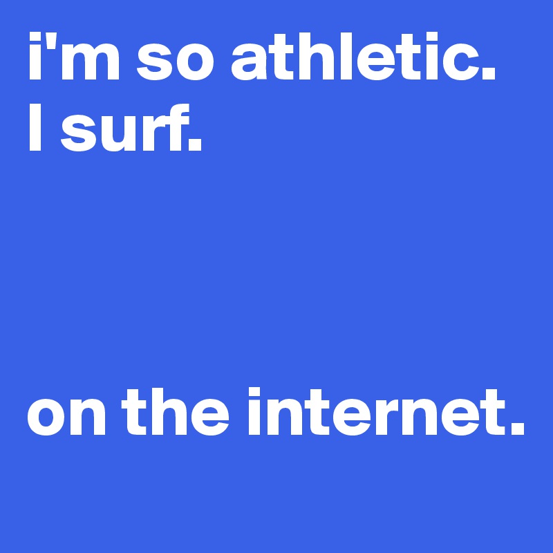 i'm so athletic. I surf.



on the internet.