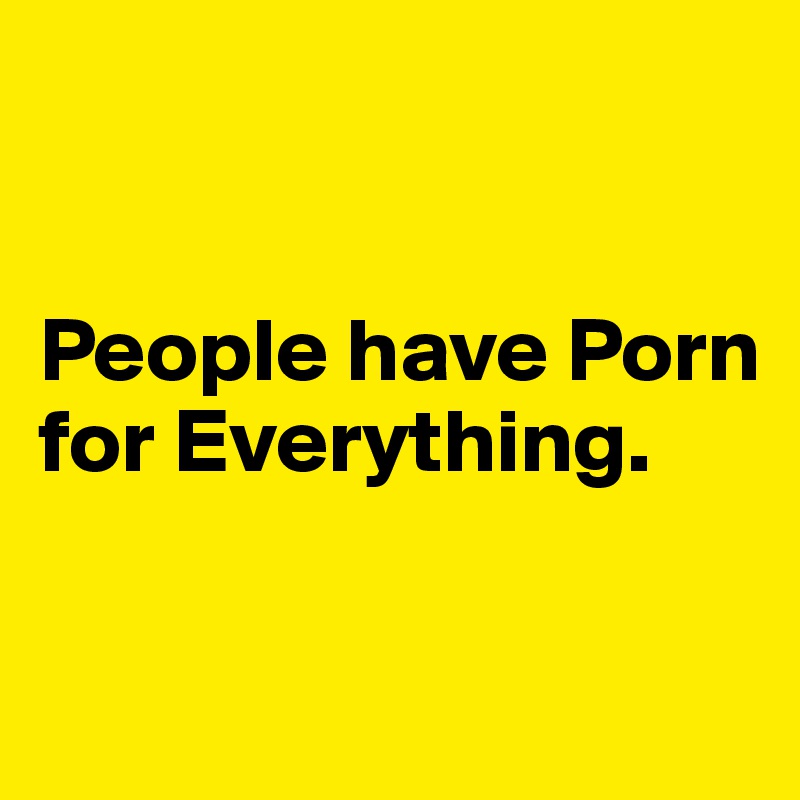 


People have Porn for Everything. 

