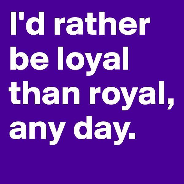 I'd rather be loyal than royal, any day.