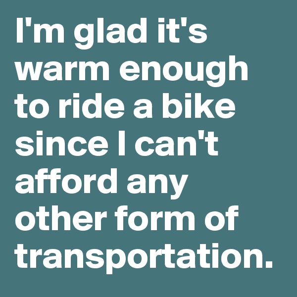 I'm glad it's warm enough to ride a bike since I can't afford any other form of transportation. 