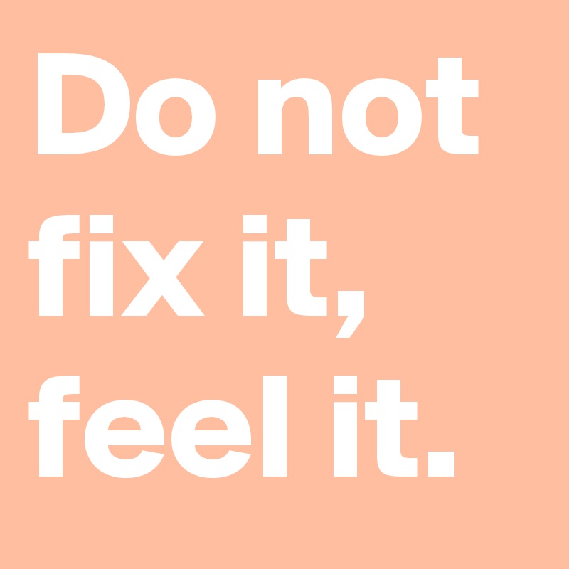 Do not fix it,
feel it.