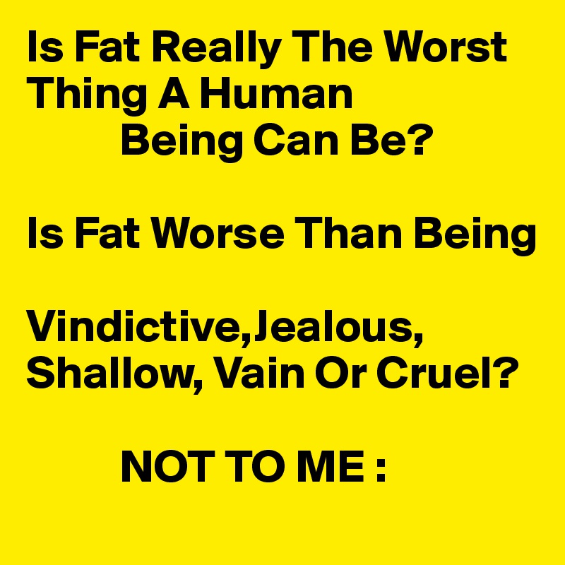Is Fat Really The Worst       Thing A Human
          Being Can Be?

Is Fat Worse Than Being

Vindictive,Jealous,
Shallow, Vain Or Cruel?

          NOT TO ME :
