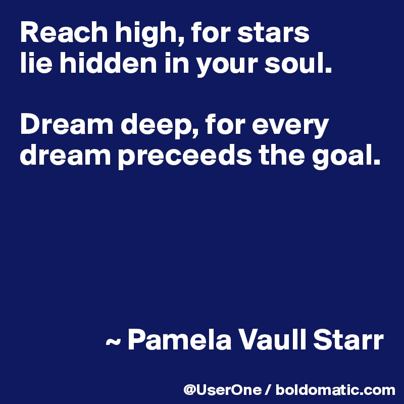 Reach high, for stars
lie hidden in your soul.

Dream deep, for every dream preceeds the goal.





              ~ Pamela Vaull Starr