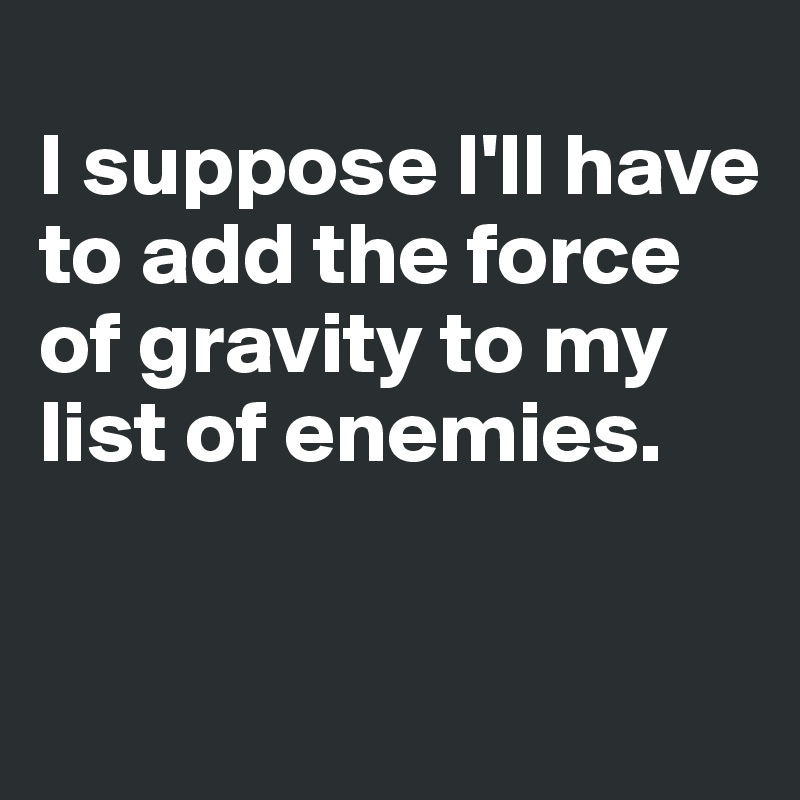 
I suppose I'll have to add the force of gravity to my list of enemies. 

