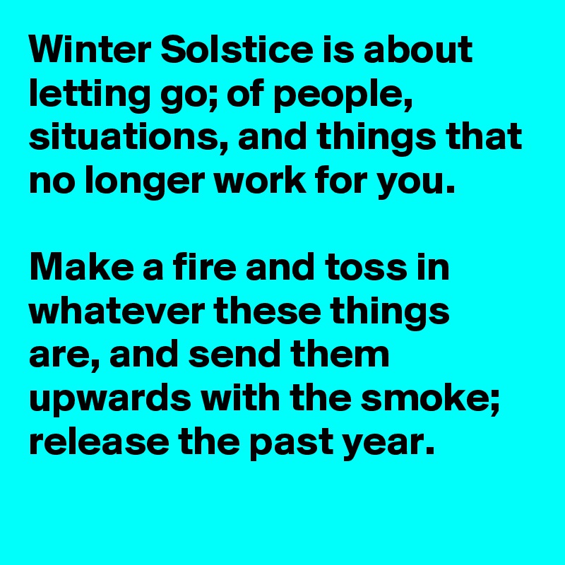Winter Solstice is about letting go; of people, situations, and things that no longer work for you.

Make a fire and toss in whatever these things are, and send them upwards with the smoke; release the past year.

