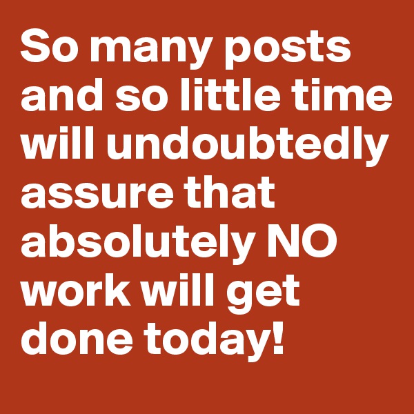 So many posts and so little time will undoubtedly assure that absolutely NO work will get done today!