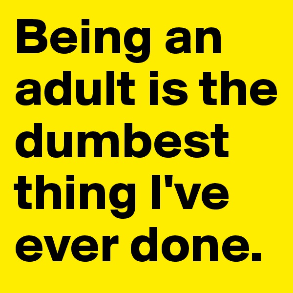 Being an adult is the dumbest thing I've ever done.