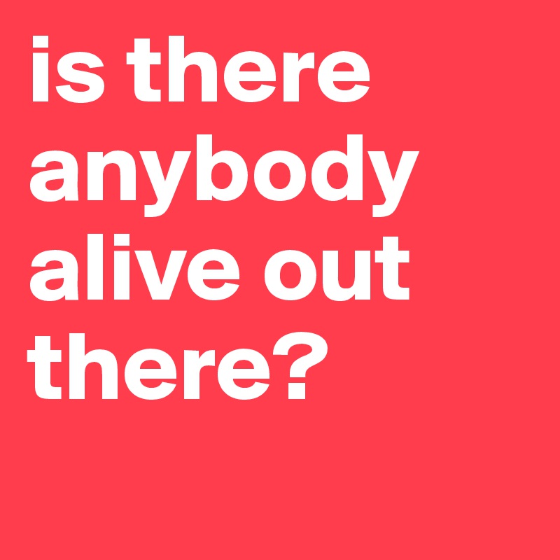 is there anybody alive out there?
