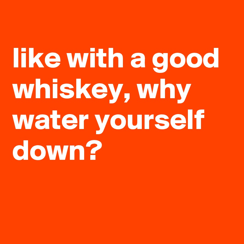 
like with a good whiskey, why water yourself down?

